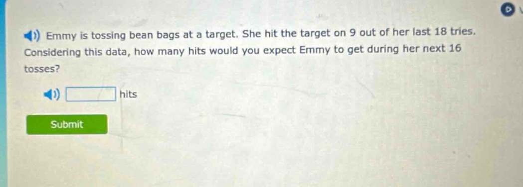 emmy is tossing bean bags at a target. she hit the target on 9 out of her last 18 tries. considering this data, how many hits would you expect emmy to get during her next 16 tosses? hits