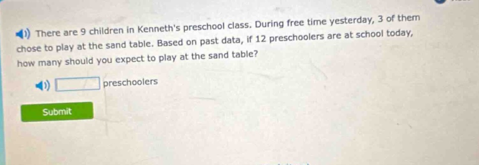 there are 9 children in kenneths preschool class. during free time yesterday, 3 of them chose to play at the sand table. based on past data, if 12 preschoolers are at school today, how many should you expect to play at the sand table? preschoolers