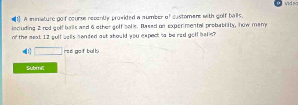 a miniature golf course recently provided a number of customers with golf balls, including 2 red golf balls and 6 other golf balls. based on experimental probability, how many of the next 12 golf balls handed out should you expect to be red golf balls? red golf balls