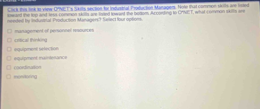 click this link to view o*nets skills section for industrial production managers. note that common skills are listed toward the top and less common skills are listed toward the bottom. according to o*net, what common skills are needed by industrial production managers? select four options. management of personnel resources critical thinking equipment selection equipment maintenance coordination monitoring