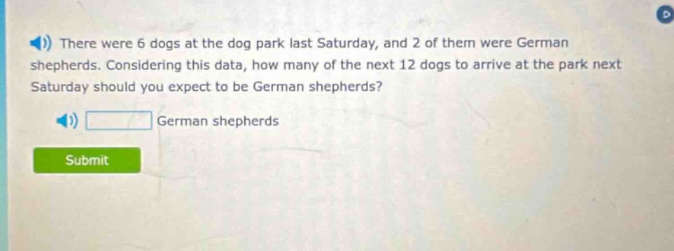 there were 6 dogs at the dog park last saturday, and 2 of them were german shepherds. considering this data, how many of the next 12 dogs to arrive at the park next saturday should you expect to be german shepherds? german shepherds
