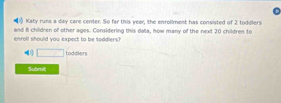 katy runs a day care center. so far this year, the enrollment has consisted of 2 toddlers and 8 children of other ages. considering this data, how many of the next 20 children to enroll should you expect to be toddlers? toddlers