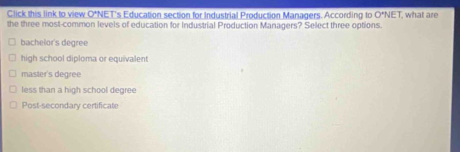 click this link to view o*nets education section for industrial production managers. according to o*net, what are the three most - common levels of education for industrial production managers? select three options. bachelors degree high school diploma or equivalent masters degree less than a high school degree post - secondary certificate