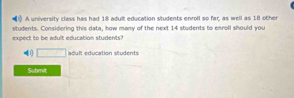 a university class has had 18 adult education students enroll so far, as well as 18 other students. considering this data, how many of the next 14 students to enroll should you expect to be adult education students? adult education students