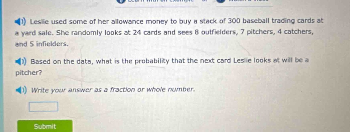 leslie used some of her allowance money to buy a stack of 300 baseball trading cards at a yard sale. she randomly looks at 24 cards and sees 8 outfielders, 7 pitchers, 4 catchers, and 5 infielders. based on the data, what is the probability that the next card leslie looks at will be a pitcher? write your answer as a fraction or whole number.