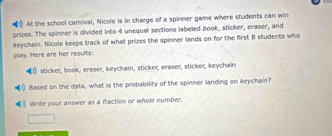 at the school carnival, nicole is in charge of a spinner game where students can win prizes. the spinner is divided into 4 unequal sections labeled book, sticker, eraser, and keychain. nicole keeps track of what prizes the spinner lands on for the first 8 students who play. here are her results: sticker, book, eraser, keychain, sticker, eraser, sticker, keychain. based on the data, what is the probability of the spinner landing on keychain? write your answer as a fraction or whole number.