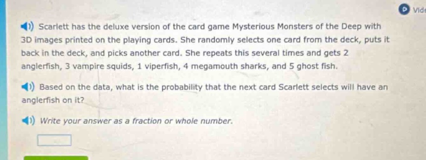 scarlett has the deluxe version of the card game mysterious monsters of the deep with 3d images printed on the playing cards. she randomly selects one card from the deck, puts it back in the deck, and picks another card. she repeats this several times and gets 2 anglerfish, 3 vampire squids, 1 viperfish, 4 megamouth sharks, and 5 ghost fish. based on the data, what is the probability that the next card scarlett selects will have an anglerfish on it? write your answer as a fraction or whole number.