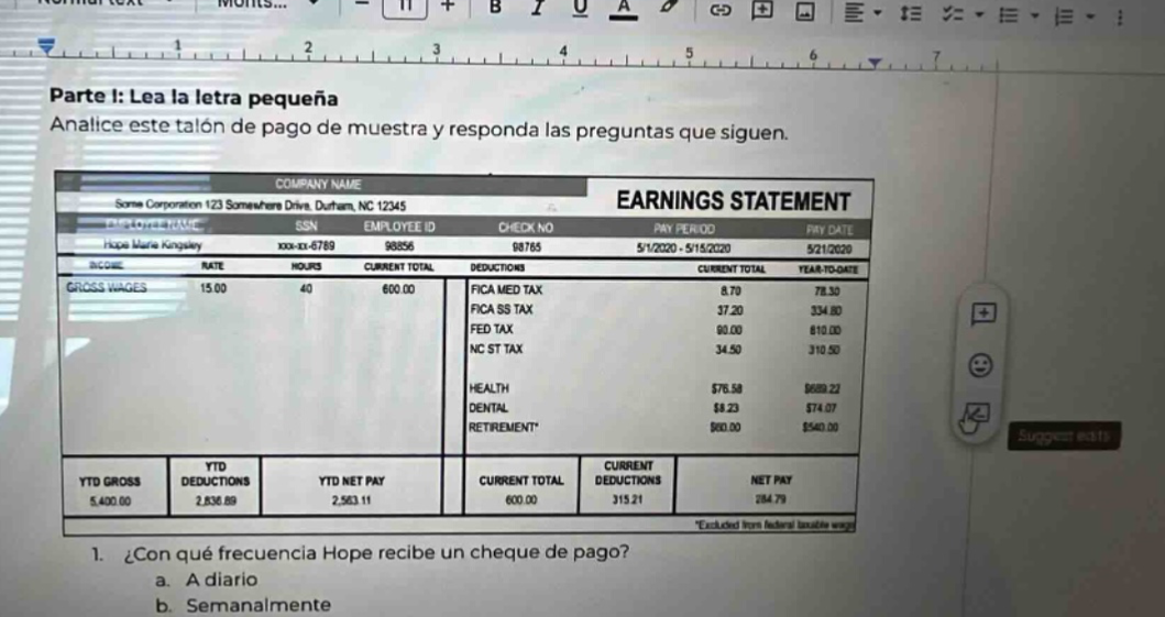 parte 1: lea la letra pequeña analice este talón de pago de muestra y responda las preguntas que siguen. company name earnings statement some corporation 123 somewhere drive, durham, nc 12345 employee id check no pay period pay date hope marie kongalay xxx-xx-6789 98056 08765 5/1/2020 - 5/15/2020 5/21/2020 rate hours current total deductions current total year - to - date gross wages 15.00 40 600.00 fica med tax 8.70 334.80 fica ss tax 37.20 fed tax 90.00 810.00 nc st tax 34.50 310.50 health $76.50 $658.22 dental $8.23 $74.07 retirement* $60.00 $540.00 ytd gross ytd deductions ytd net pay current total current deductions net pay 5,400.00 2,836.89 2,563.11 600.00 315.21 284.79 *excluded from federal taxable wage 1. ¿con qué frecuencia hope recibe un cheque de pago? a. a diario b. semanalmente
