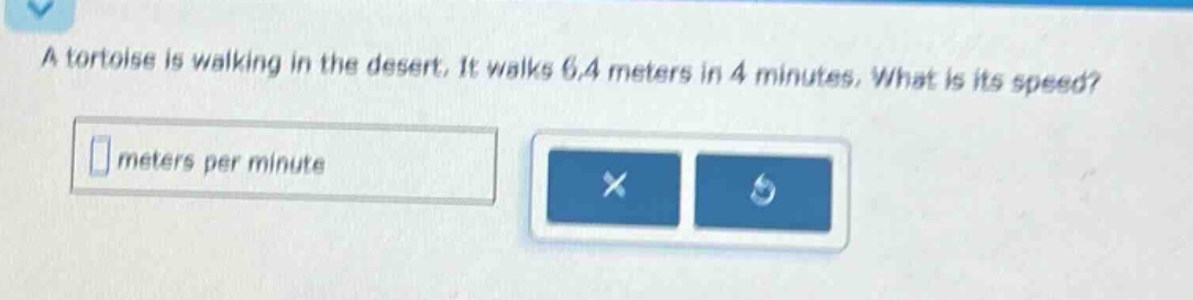a tortoise is walking in the desert. it walks 6.4 meters in 4 minutes. what is its speed? meters per minute