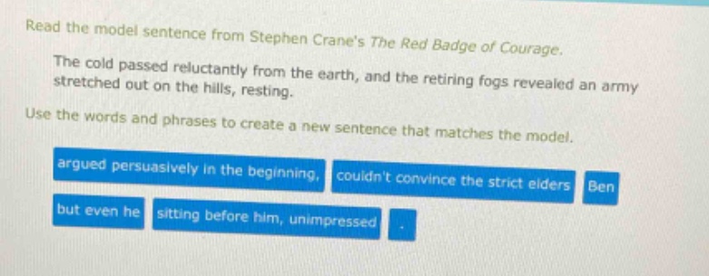 read the model sentence from stephen cranes the red badge of courage. the cold passed reluctantly from the earth, and the retiring fogs revealed an army stretched out on the hills, resting. use the words and phrases to create a new sentence that matches the model. argued persuasively in the beginning, couldnt convince the strict elders ben but even he sitting before him, unimpressed