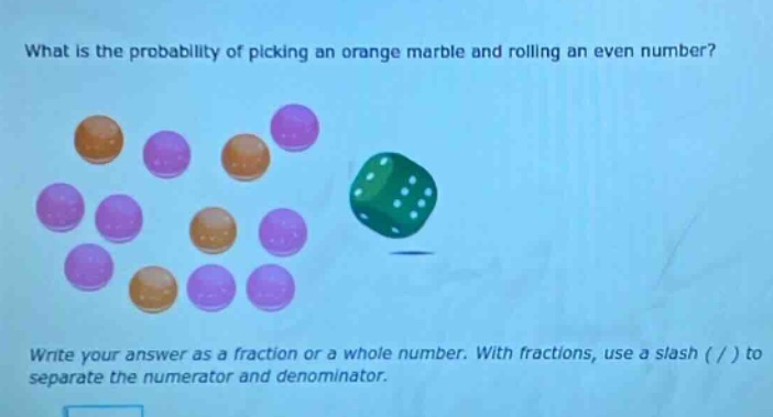 what is the probability of picking an orange marble and rolling an even number? write your answer as a fraction or a whole number. with fractions, use a slash ( / ) to separate the numerator and denominator.