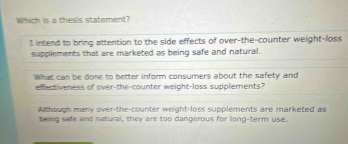 which is a thesis statement? i intend to bring attention to the side effects of over - the - counter weight - loss supplements that are marketed as being safe and natural. what can be done to better inform consumers about the safety and effectiveness of over - the - counter weight - loss supplements? although many over - the - counter weight - loss supplements are marketed as being safe and natural, they are too dangerous for long - term use.