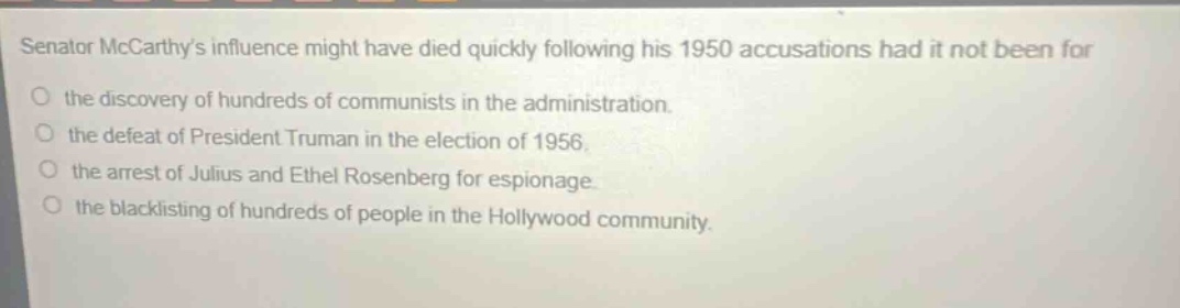 senator mccarthys influence might have died quickly following his 1950 accusations had it not been for the discovery of hundreds of communists in the administration. the defeat of president truman in the election of 1956. the arrest of julius and ethel rosenberg for espionage. the blacklisting of hundreds of people in the hollywood community.
