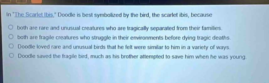 in \the scarlet ibis,\ doodle is best symbolized by the bird, the scarlet ibis, because\no both are rare and unusual creatures who are tragically separated from their families.\no both are fragile creatures who struggle in their environments before dying tragic deaths.\no doodle loved rare and unusual birds that he felt were similar to him in a variety of ways.\no doodle saved the fragile bird, much as his brother attempted to save him when he was young.