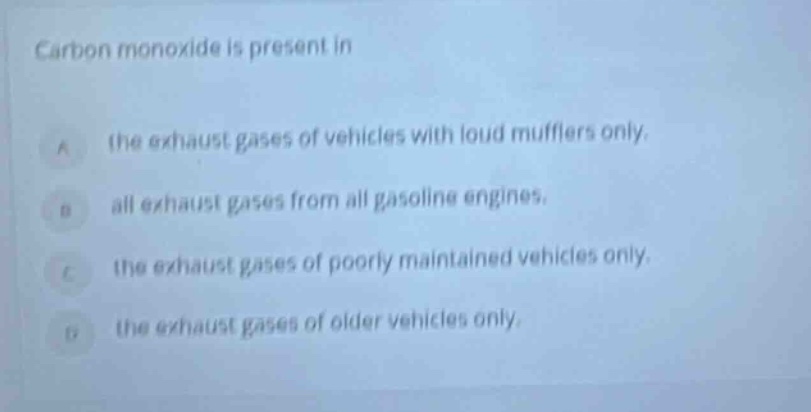 carbon monoxide is present in\na the exhaust gases of vehicles with loud mufflers only.\nb all exhaust gases from all gasoline engines.\nc the exhaust gases of poorly maintained vehicles only.\nd the exhaust gases of older vehicles only.