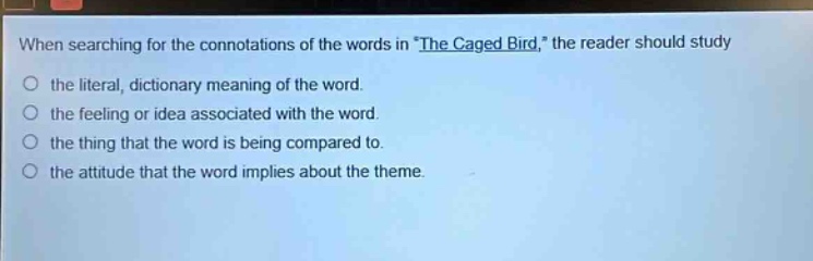 when searching for the connotations of the words in \the caged bird,\ the reader should study the literal, dictionary meaning of the word. the feeling or idea associated with the word. the thing that the word is being compared to. the attitude that the word implies about the theme.