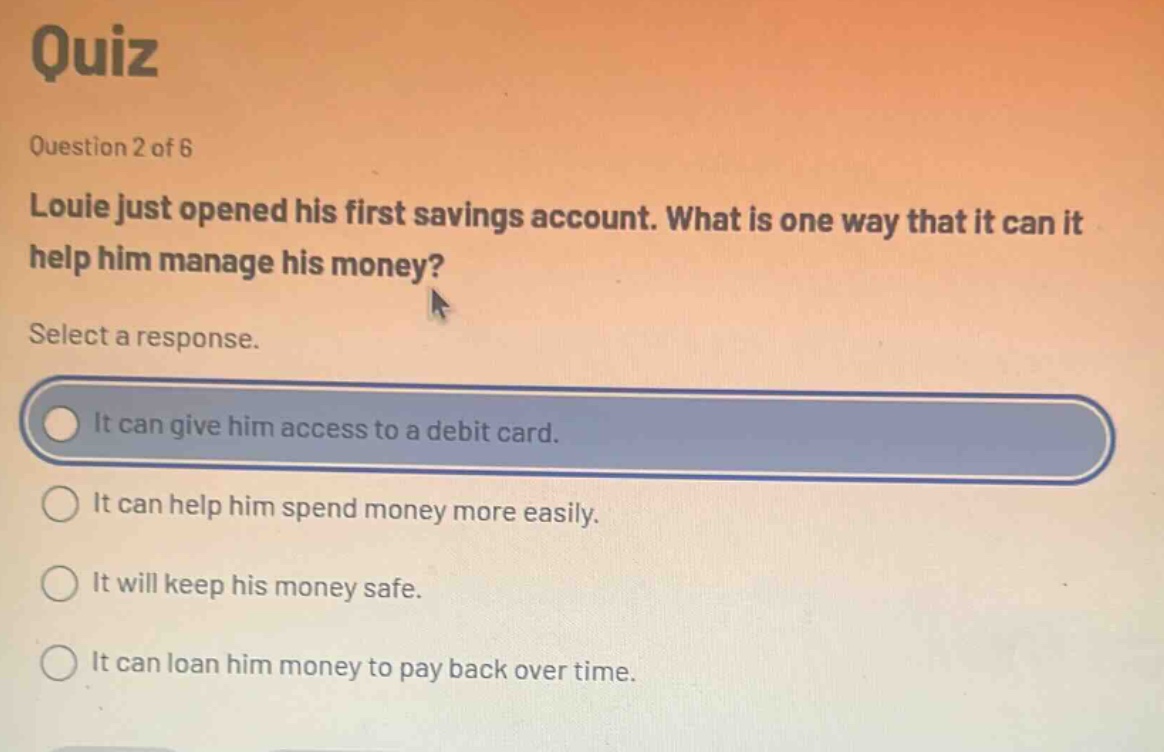 quiz\nquestion 2 of 6\nlouie just opened his first savings account. what is one way that it can it help him manage his money?\nselect a response.\nit can give him access to a debit card.\nit can help him spend money more easily.\nit will keep his money safe.\nit can loan him money to pay back over time.
