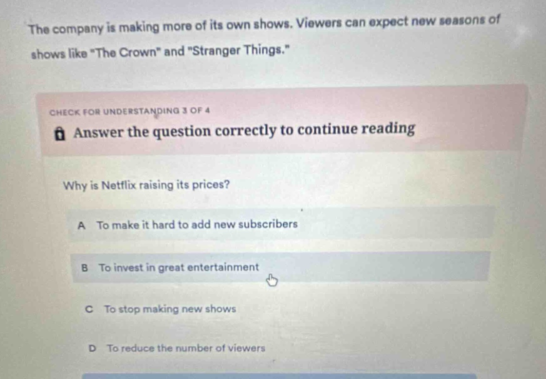 the company is making more of its own shows. viewers can expect new seasons of shows like \the crown\ and \stranger things.\ check for understanding 3 of 4 answer the question correctly to continue reading why is netflix raising its prices? a to make it hard to add new subscribers b to invest in great entertainment c to stop making new shows d to reduce the number of viewers