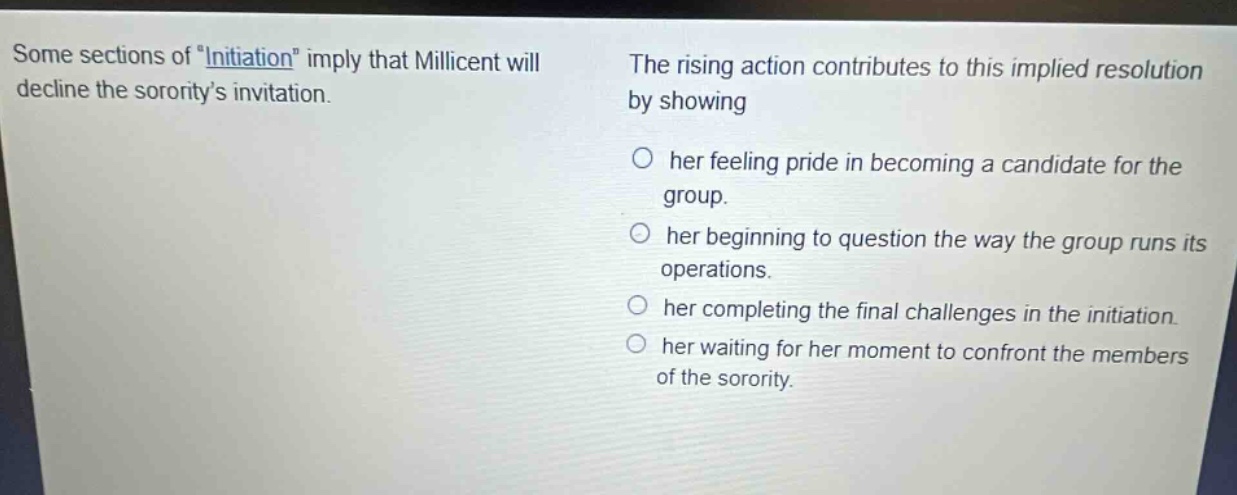 some sections of \initiation\ imply that millicent will decline the sororitys invitation. the rising action contributes to this implied resolution by showing her feeling pride in becoming a candidate for the group. her beginning to question the way the group runs its operations. her completing the final challenges in the initiation. her waiting for her moment to confront the members of the sorority.