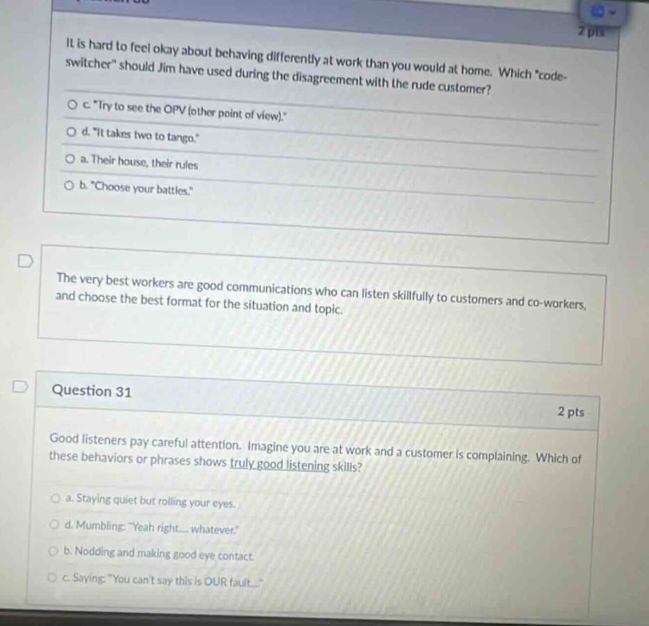 it is hard to feel okay about behaving differently at work than you would at home. which \code - switcher\ should jim have used during the disagreement with the rude customer?\no c. \try to see the opv (other point of view).\\no d. \it takes two to tango.\\no a. their house, their rules\no b. \choose your battles.\\nthe very best workers are good communications who can listen skillfully to customers and co - workers, and choose the best format for the situation and topic.\nquestion 31\n2 pts\ngood listeners pay careful attention. imagine you are at work and a customer is complaining. which of these behaviors or phrases shows truly good listening skills?\no a. staying quiet but rolling your eyes.\no d. mumbling: \yeah right.... whatever.\\no b. nodding and making good eye contact.\no c. saying: \you cant say this is our fault...\
