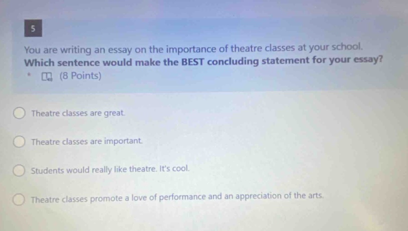 5 you are writing an essay on the importance of theatre classes at your school. which sentence would make the best concluding statement for your essay? (8 points) theatre classes are great. theatre classes are important. students would really like theatre. its cool. theatre classes promote a love of performance and an appreciation of the arts.