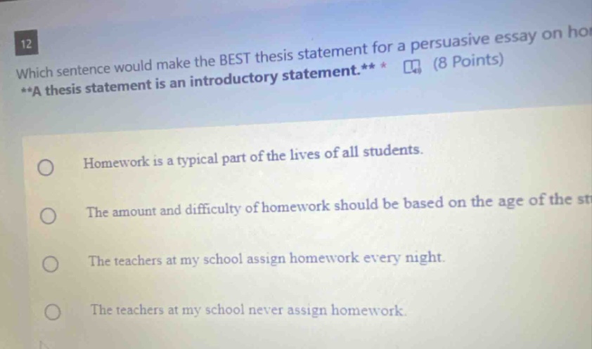 12 which sentence would make the best thesis statement for a persuasive essay on ho **a thesis statement is an introductory statement.** (8 points) homework is a typical part of the lives of all students. the amount and difficulty of homework should be based on the age of the st the teachers at my school assign homework every night. the teachers at my school never assign homework.