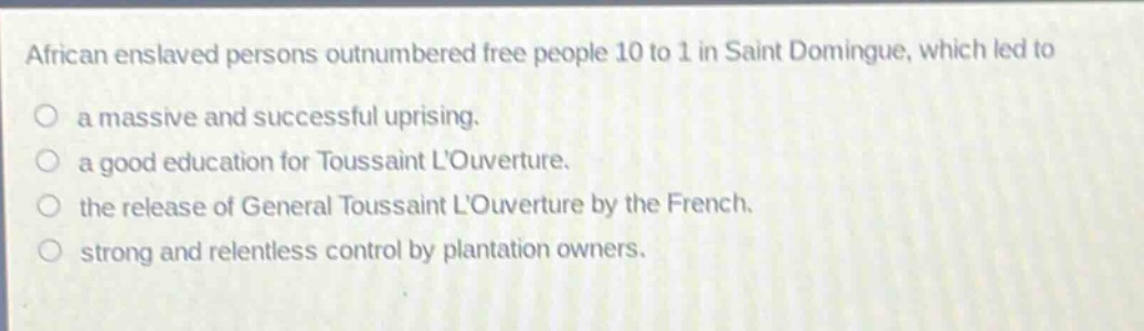 african enslaved persons outnumbered free people 10 to 1 in saint domingue, which led to\no a massive and successful uprising.\no a good education for toussaint louverture.\no the release of general toussaint louverture by the french.\no strong and relentless control by plantation owners.