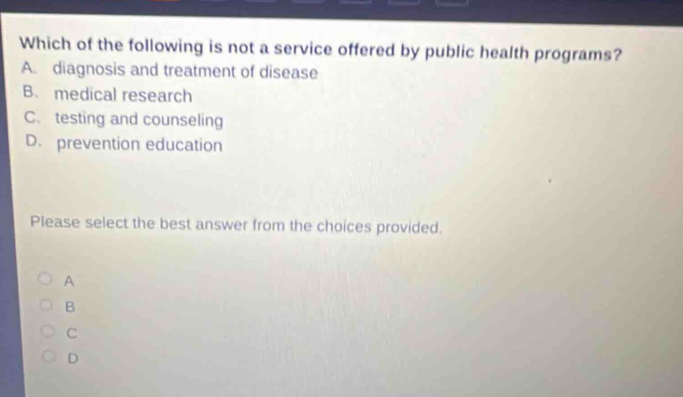 which of the following is not a service offered by public health programs? a. diagnosis and treatment of disease b. medical research c. testing and counseling d. prevention education please select the best answer from the choices provided.