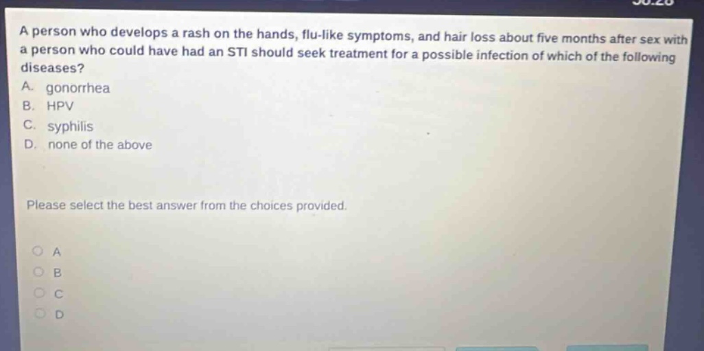 a person who develops a rash on the hands, flu - like symptoms, and hair loss about five months after sex with a person who could have had an sti should seek treatment for a possible infection of which of the following diseases? a. gonorrhea b. hpv c. syphilis d. none of the above please select the best answer from the choices provided.
