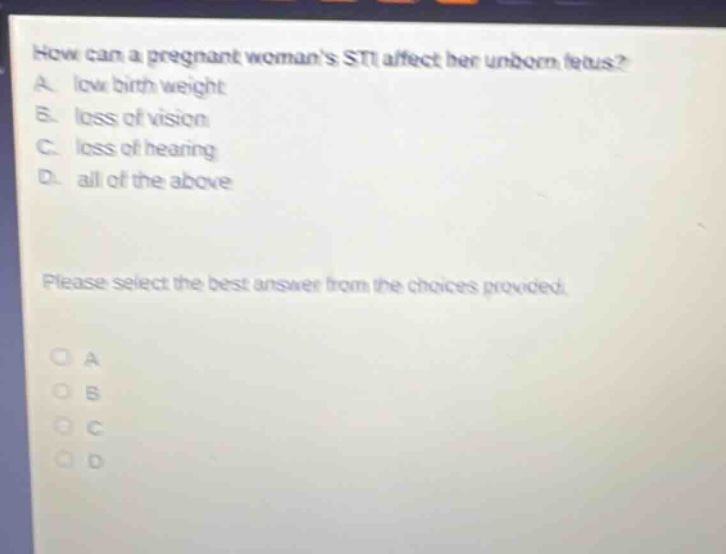 how can a pregnant womans sti affect her unborn fetus? a. low birth weight b. loss of vision c. loss of hearing d. all of the above please select the best answer from the choices provided.