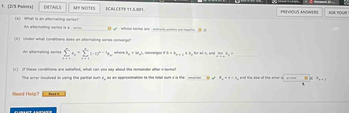 1. 2/5 points details my notes scalcet9 11.5.001. (a) what is an alternating series? an alternating series is a series whose terms are arbitrarily positive and negative. (b) under what conditions does an alternating series converge? an alternating series ∑n = 1∞an=∑n = 1∞(−1)n−1bn, where bn = |an|, converges if 0 < bn+1 ≤ bn for all n, and limn→∞bn =. (c) if these conditions are satisfied, what can you say about the remainder after n terms? the error involved in using the partial sum sn as an approximation to the total sum s is the remainder rn = s - sn and the size of the error is at most bn+1.