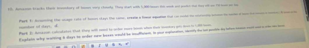10. amazon tracks their inventory of boxes very closely. they start with 5,000 boxes this week and predict that they will use 750 boxes per day.\npart 1: assuming the usage rate of boxes stays the same, create a linear equation that can model the relationship between the number of boxes that remain in inventory, b, based on the number of days, d.\npart 2: amazon calculates that they will need to order more boxes when their inventory gets down to 1,000 boxes. explain why waiting 6 days to order new boxes would be insufficient. in your explanation, identify the last - possible day before amazon would need to order new boxes.