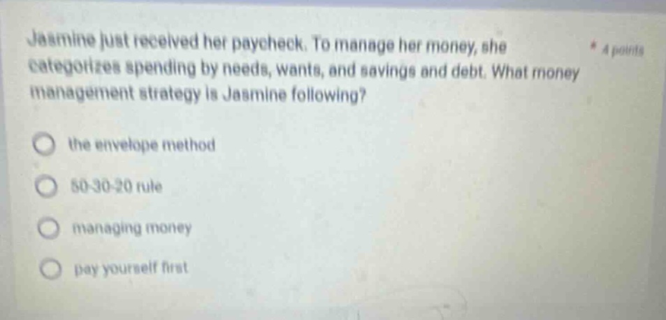 jasmine just received her paycheck. to manage her money, she categorizes spending by needs, wants, and savings and debt. what money management strategy is jasmine following? the envelope method 50 - 30 - 20 rule managing money pay yourself first