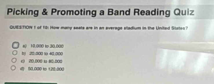 picking & promoting a band reading quiz\nquestion 1 of 10: how many seats are in an average stadium in the united states?\n a) 10,000 to 30,000\n b) 20,000 to 40,000\n c) 20,000 to 80,000\n d) 50,000 to 120,000