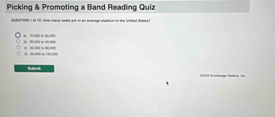picking & promoting a band reading quiz\nquestion 1 of 10: how many seats are in an average stadium in the united states?\n a) 10,000 to 30,000\n b) 20,000 to 40,000\n c) 20,000 to 80,000\n d) 50,000 to 120,000\nsubmit\n©2025 knowledge matters, inc.