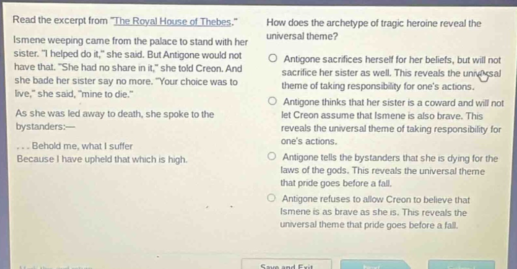 read the excerpt from \the royal house of thebes.\ ismene weeping came from the palace to stand with her sister. \i helped do it,\ she said. but antigone would not have that. \she had no share in it,\ she told creon. and she bade her sister say no more. \your choice was to live,\ she said, \mine to die.\ as she was led away to death, she spoke to the bystanders:—... behold me, what i suffer because i have upheld that which is high. how does the archetype of tragic heroine reveal the universal theme? antigone sacrifices herself for her beliefs, but will not sacrifice her sister as well. this reveals the universal theme of taking responsibility for one’s actions. antigone thinks that her sister is a coward and will not let creon assume that ismene is also brave. this reveals the universal theme of taking responsibility for one’s actions. antigone tells the bystanders that she is dying for the laws of the gods. this reveals the universal theme that pride goes before a fall. antigone refuses to allow creon to believe that ismene is as brave as she is. this reveals the universal theme that pride goes before a fall.