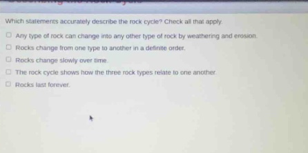 which statements accurately describe the rock cycle? check all that apply. any type of rock can change into any other type of rock by weathering and erosion. rocks change from one type to another in a definite order. rocks change slowly over time. the rock cycle shows how the three rock types relate to one another. rocks last forever.