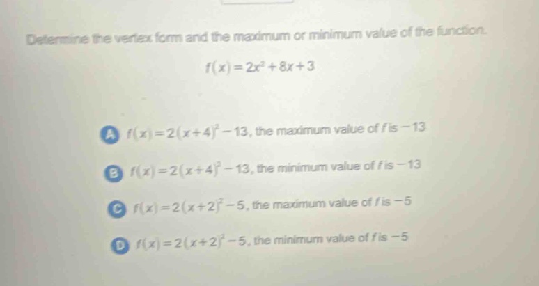 determine the vertex form and the maximum or minimum value of the function. f(x)=2x² + 8x + 3 a f(x)=2(x + 4)² - 13, the maximum value of f is - 13 b f(x)=2(x + 4)² - 13, the minimum value of f is - 13 c f(x)=2(x + 2)² - 5, the maximum value of f is - 5 d f(x)=2(x + 2)² - 5, the minimum value of f is - 5