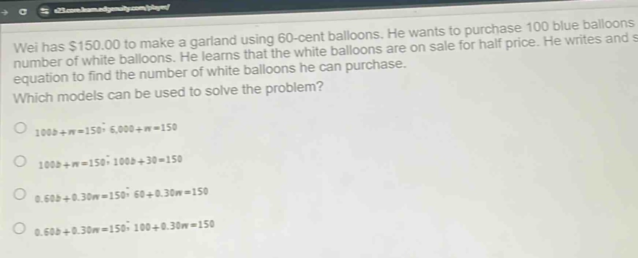 wei has $150.00 to make a garland using 60 - cent balloons. he wants to purchase 100 blue balloons and some number of white balloons. he learns that the white balloons are on sale for half price. he writes and solves an equation to find the number of white balloons he can purchase. which models can be used to solve the problem? 100b + w = 150; 6,000 + w = 150 100b + w = 150; 100b + 30 = 150 0.60b + 0.30w = 150; 60 + 0.30w = 150 0.60b + 0.30w = 150; 100 + 0.30w = 150