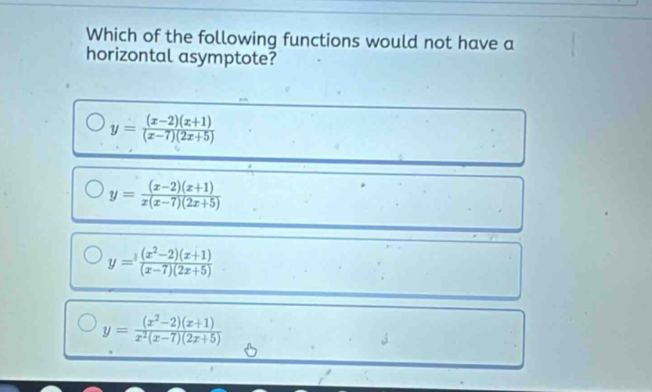 which of the following functions would not have a horizontal asymptote?\no y = ((x - 2)(x + 1))/((x - 7)(2x + 5))\no y = ((x - 2)(x + 1))/(x(x - 7)(2x + 5))\no y = ((x^2 - 2)(x + 1))/((x - 7)(2x + 5))\no y = ((x^2 - 2)(x + 1))/(x^2(x - 7)(2x + 5))
