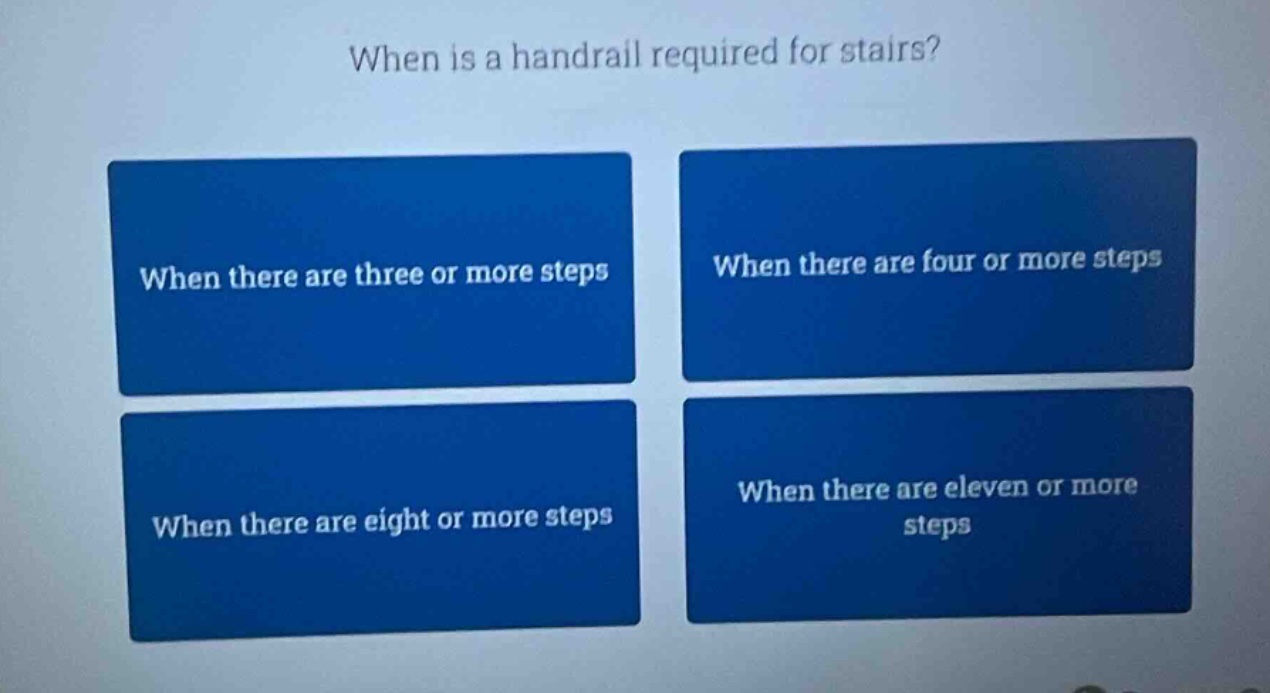 when is a handrail required for stairs? when there are three or more steps when there are four or more steps when there are eight or more steps when there are eleven or more steps