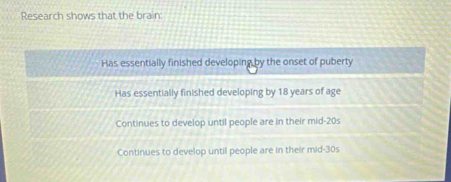 research shows that the brain: has essentially finished developing by the onset of puberty has essentially finished developing by 18 years of age continues to develop until people are in their mid - 20s continues to develop until people are in their mid - 30s