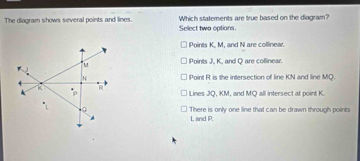 the diagram shows several points and lines. which statements are true based on the diagram? select two options. points k, m, and n are collinear. points j, k, and q are collinear. point r is the intersection of line kn and line mq. lines jq, km, and mq all intersect at point k. there is only one line that can be drawn through points l and p.