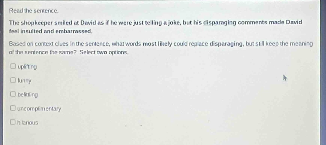 read the sentence. the shopkeeper smiled at david as if he were just telling a joke, but his disparaging comments made david feel insulted and embarrassed. based on context clues in the sentence, what words most likely could replace disparaging, but still keep the meaning of the sentence the same? select two options. uplifting funny belittling uncomplimentary hilarious