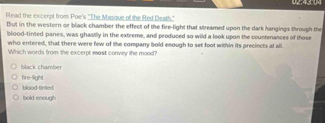read the excerpt from poes \the masque of the red death.\ but in the western or black chamber the effect of the fire - light that streamed upon the dark hangings through the blood - tinted panes, was ghastly in the extreme, and produced so wild a look upon the countenances of those who entered, that there were few of the company bold enough to set foot within its precincts at all. which words from the excerpt most convey the mood? black chamber fire - light blood - tinted bold enough