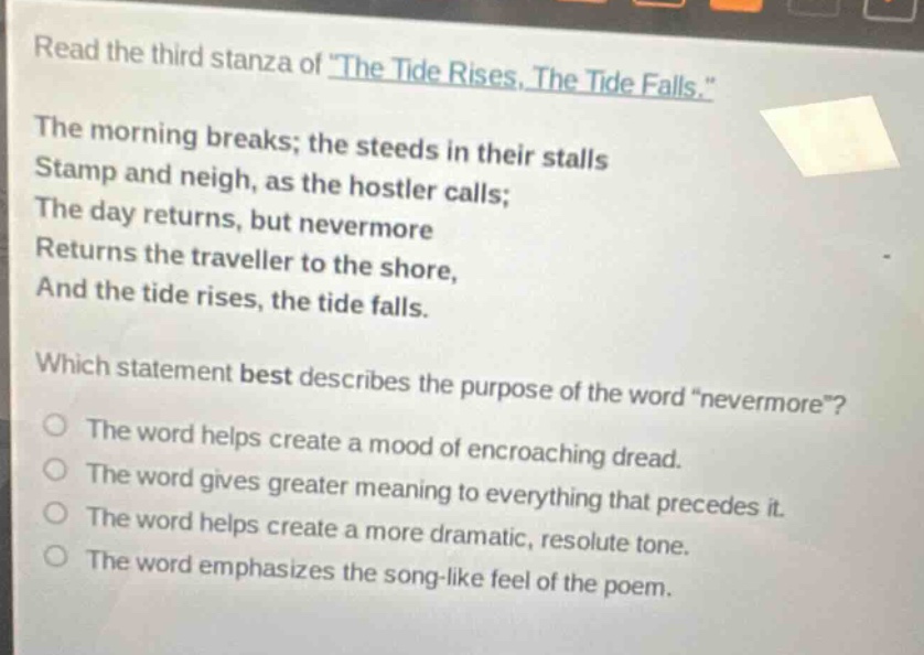 read the third stanza of \the tide rises, the tide falls.\ the morning breaks; the steeds in their stalls stamp and neigh, as the hostler calls; the day returns, but nevermore returns the traveller to the shore, and the tide rises, the tide falls. which statement best describes the purpose of the word \nevermore\? the word helps create a mood of encroaching dread. the word gives greater meaning to everything that precedes it. the word helps create a more dramatic, resolute tone. the word emphasizes the song - like feel of the poem.