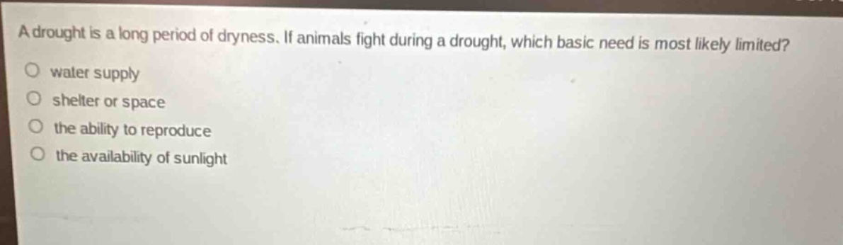 a drought is a long period of dryness. if animals fight during a drought, which basic need is most likely limited?\no water supply\no shelter or space\no the ability to reproduce\no the availability of sunlight