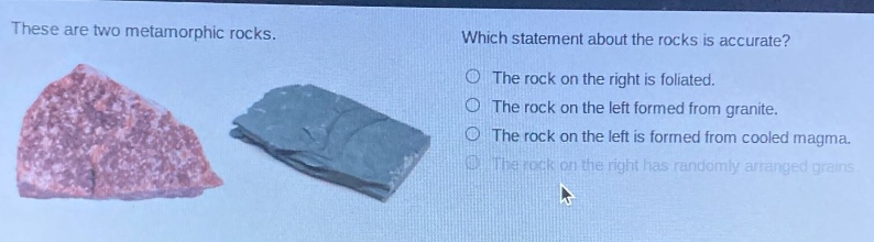 these are two metamorphic rocks. which statement about the rocks is accurate? the rock on the right is foliated. the rock on the left formed from granite. the rock on the left is formed from cooled magma. the rock on the right has randomly arranged grains.