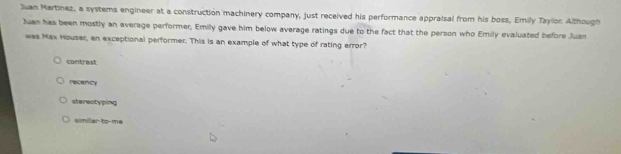 juan martínez, a systems engineer at a construction machinery company, just received his performance appraisal from his boss, emily taylor. although juan has been mostly an average performer, emily gave him below - average ratings due to the fact that the person who emily evaluated before juan was max houser, an exceptional performer. this is an example of what type of rating error? contrast recency stereotyping similar - to - me