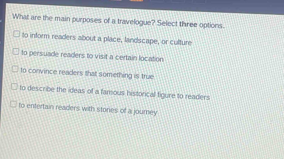 what are the main purposes of a travelogue? select three options. to inform readers about a place, landscape, or culture to persuade readers to visit a certain location to convince readers that something is true to describe the ideas of a famous historical figure to readers to entertain readers with stories of a journey